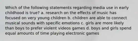 Which of the following statements regarding media use in early childhood is true? a. research on the effects of music has focused on very young children b. children are able to connect musical sounds with specific emotions c. girls are more likely than boys to prefer violent videos games d. boys and girls spend equal amounts of time playing electronic games