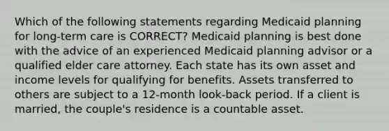 Which of the following statements regarding Medicaid planning for long-term care is CORRECT? Medicaid planning is best done with the advice of an experienced Medicaid planning advisor or a qualified elder care attorney. Each state has its own asset and income levels for qualifying for benefits. Assets transferred to others are subject to a 12-month look-back period. If a client is married, the couple's residence is a countable asset.