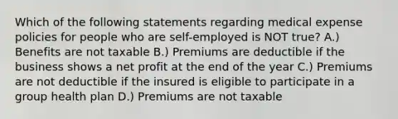 Which of the following statements regarding medical expense policies for people who are self-employed is NOT true? A.) Benefits are not taxable B.) Premiums are deductible if the business shows a net profit at the end of the year C.) Premiums are not deductible if the insured is eligible to participate in a group health plan D.) Premiums are not taxable