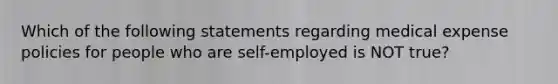 Which of the following statements regarding medical expense policies for people who are self-employed is NOT true?