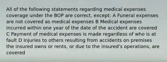 All of the following statements regarding medical expenses coverage under the BOP are correct, except: A Funeral expenses are not covered as medical expenses B Medical expenses incurred within one year of the date of the accident are covered C Payment of medical expenses is made regardless of who is at fault D Injuries to others resulting from accidents on premises the insured owns or rents, or due to the insured's operations, are covered