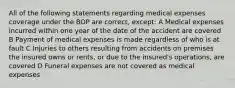 All of the following statements regarding medical expenses coverage under the BOP are correct, except: A Medical expenses incurred within one year of the date of the accident are covered B Payment of medical expenses is made regardless of who is at fault C Injuries to others resulting from accidents on premises the insured owns or rents, or due to the insured's operations, are covered D Funeral expenses are not covered as medical expenses