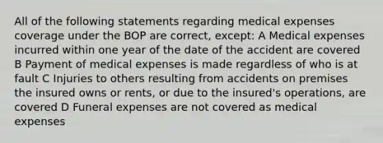 All of the following statements regarding medical expenses coverage under the BOP are correct, except: A Medical expenses incurred within one year of the date of the accident are covered B Payment of medical expenses is made regardless of who is at fault C Injuries to others resulting from accidents on premises the insured owns or rents, or due to the insured's operations, are covered D Funeral expenses are not covered as medical expenses