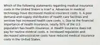 Which of the following statements regarding medical insurance costs in the United States is true? a. Advances in medical technology have decreased medical insurance costs. b. A poor demand-and-supply distribution of health care facilities and services has increased health care costs. c. Due to the financial importance of health insurance, nearly 50% of the U.S. population has health insurance. d. Health insurance does not pay for routine medical costs. e. Increased regulation and decreased administrative costs have reduced medical insurance costs in the United States.