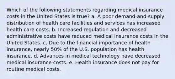 Which of the following statements regarding medical insurance costs in the United States is true? a. A poor demand-and-supply distribution of health care facilities and services has increased health care costs. b. Increased regulation and decreased administrative costs have reduced medical insurance costs in the United States. c. Due to the financial importance of health insurance, nearly 50% of the U.S. population has health insurance. d. Advances in medical technology have decreased medical insurance costs. e. Health insurance does not pay for routine medical costs.