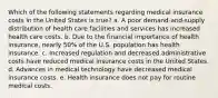 Which of the following statements regarding medical insurance costs in the United States is true? a. A poor demand-and-supply distribution of health care facilities and services has increased health care costs. b. Due to the financial importance of health insurance, nearly 50% of the U.S. population has health insurance. c. Increased regulation and decreased administrative costs have reduced medical insurance costs in the United States. d. Advances in medical technology have decreased medical insurance costs. e. Health insurance does not pay for routine medical costs.