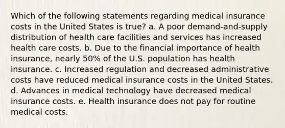 Which of the following statements regarding medical insurance costs in the United States is true? a. A poor demand-and-supply distribution of health care facilities and services has increased health care costs. b. Due to the financial importance of health insurance, nearly 50% of the U.S. population has health insurance. c. Increased regulation and decreased administrative costs have reduced medical insurance costs in the United States. d. Advances in medical technology have decreased medical insurance costs. e. Health insurance does not pay for routine medical costs.