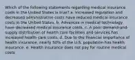 Which of the following statements regarding medical insurance costs in the United States is true? a. Increased regulation and decreased administrative costs have reduced medical insurance costs in the United States. b. Advances in medical technology have decreased medical insurance costs. c. A poor demand-and-supply distribution of health care facilities and services has increased health care costs. d. Due to the financial importance of health insurance, nearly 50% of the U.S. population has health insurance. e. Health insurance does not pay for routine medical costs