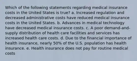 Which of the following statements regarding medical insurance costs in the United States is true? a. Increased regulation and decreased administrative costs have reduced medical insurance costs in the United States. b. Advances in medical technology have decreased medical insurance costs. c. A poor demand-and-supply distribution of health care facilities and services has increased health care costs. d. Due to the financial importance of health insurance, nearly 50% of the U.S. population has health insurance. e. Health insurance does not pay for routine medical costs