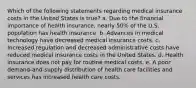 Which of the following statements regarding medical insurance costs in the United States is true? a. Due to the financial importance of health insurance, nearly 50% of the U.S. population has health insurance. b. Advances in medical technology have decreased medical insurance costs. c. Increased regulation and decreased administrative costs have reduced medical insurance costs in the United States. d. Health insurance does not pay for routine medical costs. e. A poor demand-and-supply distribution of health care facilities and services has increased health care costs.