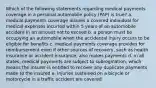 Which of the following statements regarding medical payments coverage in a personal automobile policy (PAP) is true? a. medical payments coverage insures a covered individual for medical expenses incurred within 5 years of an automobile accident in an amount not to exceed b. a person must be occupying an automobile when the accidental injury occurs to be eligible for benefits c. medical payments coverage provides for reimbursement even if other sources of recovery, such as health insurance or accident insurance, also makes payments d. in all states, medical payments are subject to subrogination, which means the insurer is entitled to recover any duplicate payments made to the insured e. injuries sustained on a bicycle or motorcycle in a traffic accident are covered