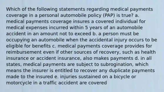 Which of the following statements regarding medical payments coverage in a personal automobile policy (PAP) is true? a. medical payments coverage insures a covered individual for medical expenses incurred within 5 years of an automobile accident in an amount not to exceed b. a person must be occupying an automobile when the accidental injury occurs to be eligible for benefits c. medical payments coverage provides for reimbursement even if other sources of recovery, such as health insurance or accident insurance, also makes payments d. in all states, medical payments are subject to subrogination, which means the insurer is entitled to recover any duplicate payments made to the insured e. injuries sustained on a bicycle or motorcycle in a traffic accident are covered