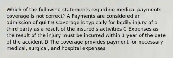 Which of the following statements regarding medical payments coverage is not correct? A Payments are considered an admission of guilt B Coverage is typically for bodily injury of a third party as a result of the insured's activities C Expenses as the result of the injury must be incurred within 1 year of the date of the accident D The coverage provides payment for necessary medical, surgical, and hospital expenses