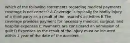 Which of the following statements regarding medical payments coverage is not correct? A Coverage is typically for bodily injury of a third party as a result of the insured's activities B The coverage provides payment for necessary medical, surgical, and hospital expenses C Payments are considered an admission of guilt D Expenses as the result of the injury must be incurred within 1 year of the date of the accident