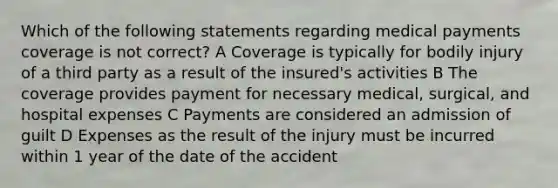 Which of the following statements regarding medical payments coverage is not correct? A Coverage is typically for bodily injury of a third party as a result of the insured's activities B The coverage provides payment for necessary medical, surgical, and hospital expenses C Payments are considered an admission of guilt D Expenses as the result of the injury must be incurred within 1 year of the date of the accident