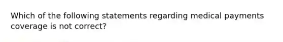 Which of the following statements regarding medical payments coverage is not correct?