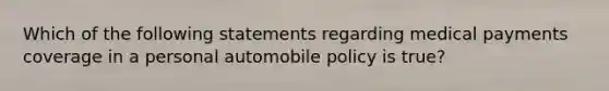 Which of the following statements regarding medical payments coverage in a personal automobile policy is true?