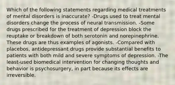 Which of the following statements regarding medical treatments of mental disorders is inaccurate? -Drugs used to treat mental disorders change the process of neural transmission. -Some drugs prescribed for the treatment of depression block the reuptake or breakdown of both serotonin and norepinephrine. These drugs are thus examples of agonists. -Compared with placebos, antidepressant drugs provide substantial benefits to patients with both mild and severe symptoms of depression. -The least-used biomedical intervention for changing thoughts and behavior is psychosurgery, in part because its effects are irreversible.