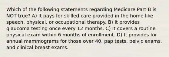 Which of the following statements regarding Medicare Part B is NOT true? A) It pays for skilled care provided in the home like speech, physical, or occupational therapy. B) It provides glaucoma testing once every 12 months. C) It covers a routine physical exam within 6 months of enrollment. D) It provides for annual mammograms for those over 40, pap tests, pelvic exams, and clinical breast exams.