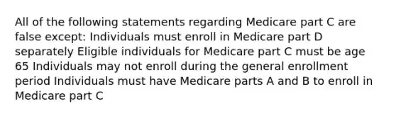 All of the following statements regarding Medicare part C are false except: Individuals must enroll in Medicare part D separately Eligible individuals for Medicare part C must be age 65 Individuals may not enroll during the general enrollment period Individuals must have Medicare parts A and B to enroll in Medicare part C