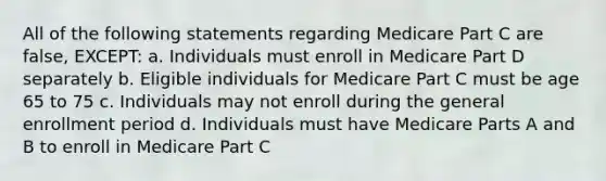 All of the following statements regarding Medicare Part C are false, EXCEPT: a. Individuals must enroll in Medicare Part D separately b. Eligible individuals for Medicare Part C must be age 65 to 75 c. Individuals may not enroll during the general enrollment period d. Individuals must have Medicare Parts A and B to enroll in Medicare Part C