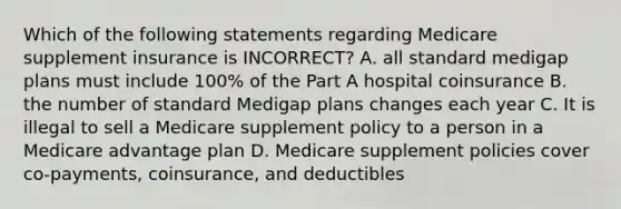 Which of the following statements regarding Medicare supplement insurance is INCORRECT? A. all standard medigap plans must include 100% of the Part A hospital coinsurance B. the number of standard Medigap plans changes each year C. It is illegal to sell a Medicare supplement policy to a person in a Medicare advantage plan D. Medicare supplement policies cover co-payments, coinsurance, and deductibles