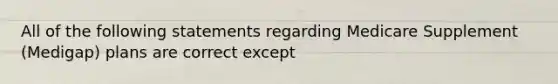 All of the following statements regarding Medicare Supplement (Medigap) plans are correct except