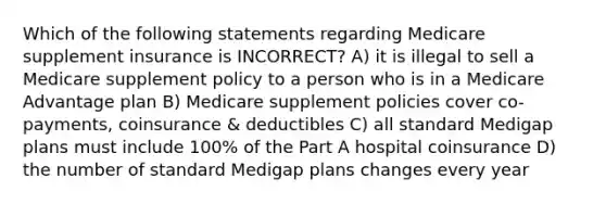 Which of the following statements regarding Medicare supplement insurance is INCORRECT? A) it is illegal to sell a Medicare supplement policy to a person who is in a Medicare Advantage plan B) Medicare supplement policies cover co-payments, coinsurance & deductibles C) all standard Medigap plans must include 100% of the Part A hospital coinsurance D) the number of standard Medigap plans changes every year