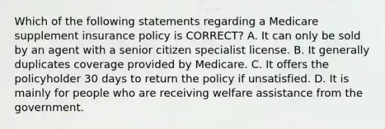 Which of the following statements regarding a Medicare supplement insurance policy is CORRECT? A. It can only be sold by an agent with a senior citizen specialist license. B. It generally duplicates coverage provided by Medicare. C. It offers the policyholder 30 days to return the policy if unsatisfied. D. It is mainly for people who are receiving welfare assistance from the government.