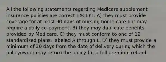 All the following statements regarding Medicare supplement insurance policies are correct EXCEPT: A) they must provide coverage for at least 90 days of nursing home care but may require a daily co-payment. B) they may duplicate benefits provided by Medicare. C) they must conform to one of 12 standardized plans, labeled A through L. D) they must provide a minimum of 30 days from the date of delivery during which the policyowner may return the policy for a full premium refund.