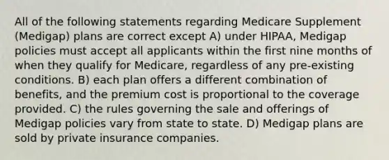 All of the following statements regarding Medicare Supplement (Medigap) plans are correct except A) under HIPAA, Medigap policies must accept all applicants within the first nine months of when they qualify for Medicare, regardless of any pre-existing conditions. B) each plan offers a different combination of benefits, and the premium cost is proportional to the coverage provided. C) the rules governing the sale and offerings of Medigap policies vary from state to state. D) Medigap plans are sold by private insurance companies.