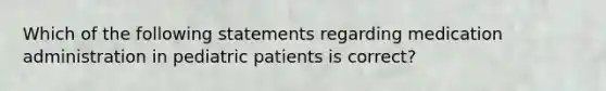 Which of the following statements regarding medication administration in pediatric patients is correct?