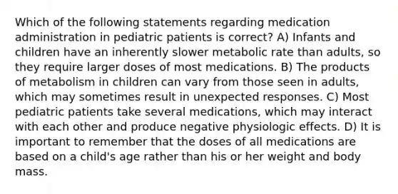 Which of the following statements regarding medication administration in pediatric patients is correct? A) Infants and children have an inherently slower metabolic rate than adults, so they require larger doses of most medications. B) The products of metabolism in children can vary from those seen in adults, which may sometimes result in unexpected responses. C) Most pediatric patients take several medications, which may interact with each other and produce negative physiologic effects. D) It is important to remember that the doses of all medications are based on a child's age rather than his or her weight and body mass.