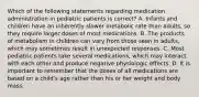 Which of the following statements regarding medication administration in pediatric patients is correct? A. Infants and children have an inherently slower metabolic rate than adults, so they require larger doses of most medications. B. The products of metabolism in children can vary from those seen in adults, which may sometimes result in unexpected responses. C. Most pediatric patients take several medications, which may interact with each other and produce negative physiologic effects. D. It is important to remember that the doses of all medications are based on a child's age rather than his or her weight and body mass.