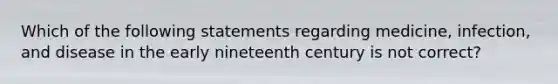 Which of the following statements regarding medicine, infection, and disease in the early nineteenth century is not correct?