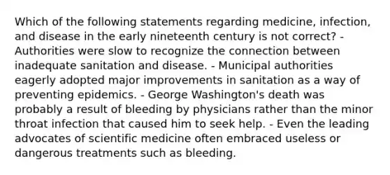 Which of the following statements regarding medicine, infection, and disease in the early nineteenth century is not correct? - Authorities were slow to recognize the connection between inadequate sanitation and disease. - Municipal authorities eagerly adopted major improvements in sanitation as a way of preventing epidemics. - George Washington's death was probably a result of bleeding by physicians rather than the minor throat infection that caused him to seek help. - Even the leading advocates of scientific medicine often embraced useless or dangerous treatments such as bleeding.