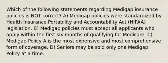 Which of the following statements regarding Medigap insurance policies is NOT correct? A) Medigap policies were standardized by Health Insurance Portability and Accountability Act (HIPAA) legislation. B) Medigap policies must accept all applicants who apply within the first six months of qualifying for Medicare. C) Medigap Policy A is the most expensive and most comprehensive form of coverage. D) Seniors may be sold only one Medigap Policy at a time.