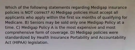 Which of the following statements regarding Medigap insurance policies is NOT correct? A) Medigap policies must accept all applicants who apply within the first six months of qualifying for Medicare. B) Seniors may be sold only one Medigap Policy at a time. C) Medigap Policy A is the most expensive and most comprehensive form of coverage. D) Medigap policies were standardized by Health Insurance Portability and Accountability Act (HIPAA) legislation.