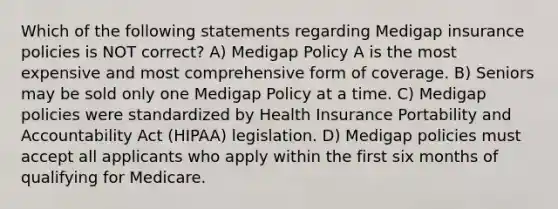 Which of the following statements regarding Medigap insurance policies is NOT correct? A) Medigap Policy A is the most expensive and most comprehensive form of coverage. B) Seniors may be sold only one Medigap Policy at a time. C) Medigap policies were standardized by Health Insurance Portability and Accountability Act (HIPAA) legislation. D) Medigap policies must accept all applicants who apply within the first six months of qualifying for Medicare.