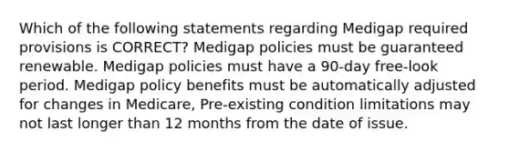 Which of the following statements regarding Medigap required provisions is CORRECT? Medigap policies must be guaranteed renewable. Medigap policies must have a 90-day free-look period. Medigap policy benefits must be automatically adjusted for changes in Medicare, Pre-existing condition limitations may not last longer than 12 months from the date of issue.