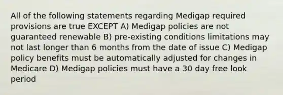 All of the following statements regarding Medigap required provisions are true EXCEPT A) Medigap policies are not guaranteed renewable B) pre-existing conditions limitations may not last longer than 6 months from the date of issue C) Medigap policy benefits must be automatically adjusted for changes in Medicare D) Medigap policies must have a 30 day free look period