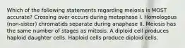 Which of the following statements regarding meiosis is MOST accurate? Crossing over occurs during metaphase I. Homologous (non-sister) chromatids separate during anaphase II. Meiosis has the same number of stages as mitosis. A diploid cell produces haploid daughter cells. Haploid cells produce diploid cells.