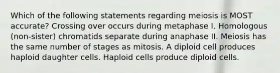 Which of the following statements regarding meiosis is MOST accurate? Crossing over occurs during metaphase I. Homologous (non-sister) chromatids separate during anaphase II. Meiosis has the same number of stages as mitosis. A diploid cell produces haploid daughter cells. Haploid cells produce diploid cells.