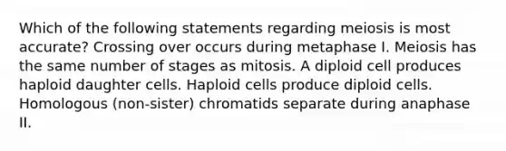 Which of the following statements regarding meiosis is most accurate? Crossing over occurs during metaphase I. Meiosis has the same number of stages as mitosis. A diploid cell produces haploid daughter cells. Haploid cells produce diploid cells. Homologous (non-sister) chromatids separate during anaphase II.