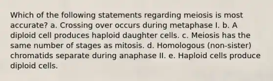 Which of the following statements regarding meiosis is most accurate? a. Crossing over occurs during metaphase I. b. A diploid cell produces haploid daughter cells. c. Meiosis has the same number of stages as mitosis. d. Homologous (non-sister) chromatids separate during anaphase II. e. Haploid cells produce diploid cells.