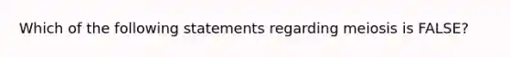 Which of the following statements regarding meiosis is FALSE?