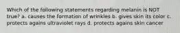 Which of the following statements regarding melanin is NOT true? a. causes the formation of wrinkles b. gives skin its color c. protects agains ultraviolet rays d. protects agains skin cancer