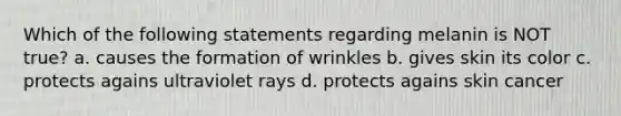 Which of the following statements regarding melanin is NOT true? a. causes the formation of wrinkles b. gives skin its color c. protects agains ultraviolet rays d. protects agains skin cancer