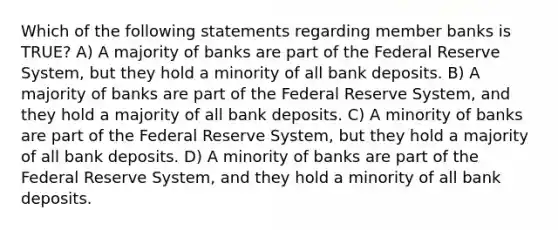 Which of the following statements regarding member banks is TRUE? A) A majority of banks are part of the Federal Reserve System, but they hold a minority of all bank deposits. B) A majority of banks are part of the Federal Reserve System, and they hold a majority of all bank deposits. C) A minority of banks are part of the Federal Reserve System, but they hold a majority of all bank deposits. D) A minority of banks are part of the Federal Reserve System, and they hold a minority of all bank deposits.