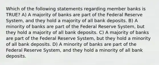 Which of the following statements regarding member banks is TRUE? A) A majority of banks are part of the Federal Reserve System, and they hold a majority of all bank deposits. B) A minority of banks are part of the Federal Reserve System, but they hold a majority of all bank deposits. C) A majority of banks are part of the Federal Reserve System, but they hold a minority of all bank deposits. D) A minority of banks are part of the Federal Reserve System, and they hold a minority of all bank deposits.